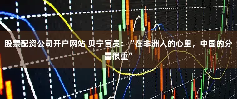 股票配资公司开户网站 贝宁官员：“在非洲人的心里，中国的分量很重”