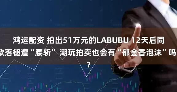 鸿运配资 拍出51万元的LABUBU 12天后同款落槌遭“腰斩” 潮玩拍卖也会有“郁金香泡沫”吗？